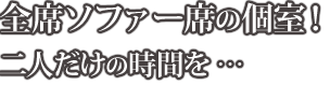 全席ソファー席の個室！二人だけの時間を・・・